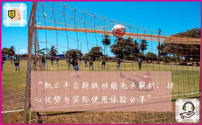 “凯云平台新版功能亮点解析：核心优势与实际使用体验分享”