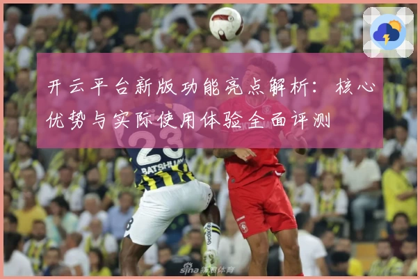 开云平台新版功能亮点解析：核心优势与实际使用体验全面评测